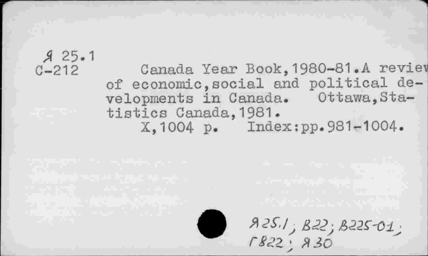 ﻿fi 25.1
C-212	Canada Year Book,1980-81.A review
of economic,social and political developments in Canada. Ottawa,Statistics Canada,1981.
X,1004 p. Index:pp.981-1004.
rSc>Z > X 30